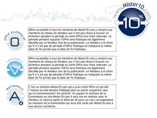 .Mister10.
                                                                       w




                                                                                 co
                                                                  ww




                                                                                   m
Offre accessible à tous les membres de Mister10.com y compris aux
membres du réseau du Vendeur qui n’ont pas réussi à trouver un
Acheteur pendant la période où cette Offre leur était réservée. La
période pendant laquelle l’Offre sera Publique est également
décidée par le Vendeur lors de la publication. Le Vendeur a le choix
qu’il n’y ait pas de période d’Offre Publique en indiquant la même
date de fin privée que la date de fin Publique.


Offre accessible à tous les membres de Mister10.com y compris aux
membres du réseau du Vendeur qui n’ont pas réussi à trouver un
Acheteur pendant la période où cette Offre leur était réservée. La
période pendant laquelle l’Offre sera Publique est également
décidée par le Vendeur lors de la publication. Le Vendeur a le choix
qu’il n’y ait pas de période d’Offre Publique en indiquant la même
date de fin privée que la date de fin Publique.


C’est un membre Mister10.com qui a suivi cette Offre et qui dès
l’instant où elle devient Publique peut se porter acquéreur sans
qu’un Commissionné l’ait sollicité. En payant le montant de la
Commission au site Mister10.com il sera mis en relation avec le
Vendeur et recevra après le délai de 30 jours un reçu correspondant
au montant de la Commission qui aura été versé par Mister10.com à
une oeuvre caritative.
 