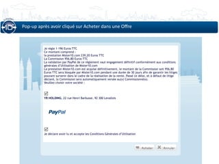 Pop‐up après avoir cliqué sur Acheter dans une Oﬀre



          Je règle 1 196 Euros TTC
          Ce montant comprend :
          la prestation Mister10.com 239,20 Euros TTC
          La Commission 956,80 Euros TTC
          La validation par PayPal de ce règlement vaut engagement définitif conformément aux conditions
          générales d’Utilisation de Mister10.com
          La prestation Mister10.com est acquise définitivement, le montant de la Commission soit 956,80
          Euros TTC sera bloquée par Mister10.com pendant une durée de 30 jours afin de garantir les litiges
          pouvant survenir dans le cadre de la réalisation de la vente. Passé ce délai, et à défaut de litige
          déclaré, la Commission sera automatiquement versée au(x) Commissionné(s).
          Veuillez choisir votre société :


          
          YR HOLDING, 22 rue Henri Barbusse, 92 300 Levallois




          
          Je déclare avoir lu et accepte les Conditions Générales d’Utilisation
 