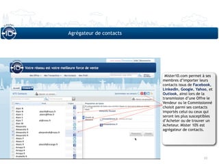 Agrégateur de contacts




                                                                                Mister10.com permet à ses
                                                                               membres d’importer leurs
                                                                               contacts issus de Facebook,
                                                                               LinkedIn, Google, Yahoo, et
                                                                               Outlook, ainsi lors de la
                                                                               transmission d’une Offre le
                                                                               Vendeur ou le Commissionné
Alain N                                                                        choisit parmi ses contacts
Alain N                            alainN@noos.fr                              importés celui ou ceux qui
Alain S                             alains@free.fr
Alain S                                                                        seront les plus susceptibles
Alain T                            at@noos.fr                                  d’Acheter ou de trouver un
Alan W
Alexandra                                                                      Acheteur. Mister 10% est
Alexandre R                                                                    agrégateur de contacts.
Alexandre R                  alexandreR@noos.fr
Alexandre R
Alexis P
Alexis R
Alexis R                          alexisR@orange.fr
Amaya R
Amaya R
Amaya R
Anabelle B
                                                                                                      33
 