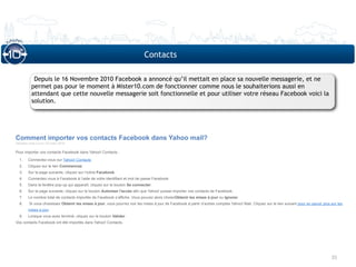 Contacts

           Depuis le 16 Novembre 2010 Facebook a annoncé qu’il mettait en place sa nouvelle messagerie, et ne
          permet pas pour le moment à Mister10.com de fonctionner comme nous le souhaiterions aussi en
          attendant que cette nouvelle messagerie soit fonctionnelle et pour utiliser votre réseau Facebook voici la
          solution.




Comment importer vos contacts Facebook dans Yahoo mail?
Dernière mise à jour: 03 mars 2010

Pour importer vos contacts Facebook dans Yahoo! Contacts :

  1.    Connectez-vous sur Yahoo! Contacts
  2.    Cliquez sur le lien Commencez.
  3.    Sur la page suivante, cliquez sur l’icône Facebook.
  4.    Connectez-vous à Facebook à l’aide de votre identifiant et mot de passe Facebook.
  5.    Dans la fenêtre pop-up qui apparaît, cliquez sur le bouton Se connecter.
  6.    Sur la page suivante, cliquez sur le bouton Autoriser l'accès afin que Yahoo! puisse importer vos contacts de Facebook.
  7.    Le nombre total de contacts importés de Facebook s’affiche. Vous pouvez alors choisirObtenir les mises à jour ou Ignorer.
  8.     Si vous choisissez Obtenir les mises à jour, vous pourrez voir les mises à jour de Facebook à partir d’autres comptes Yahoo! Mail. Cliquez sur le lien suivant pour en savoir plus sur les
        mises à jour.
  9.    Lorsque vous avez terminé, cliquez sur le bouton Valider.
Vos contacts Facebook ont été importés dans Yahoo! Contacts.




                                                                                                                                                                                            35
 