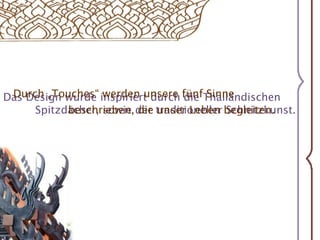 Durch „Touches“ werden unsere fünf Sinne Das Design wurde inspiriert durch die Thailändischen          	Spitzdächer, sowie der traditioneller Schnitzkunst.beschrieben, die unser Leben begleiten.
