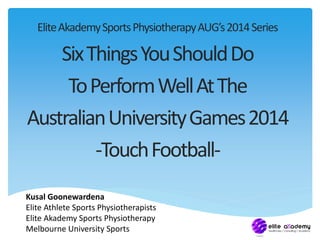 Elite Akademy Sports Physiotherapy AUG’s 2014 Series 
Six Things You Should Do 
To Perform Well At The 
Australian University Games 2014 
-Touch Football- 
Kusal Goonewardena 
Elite Athlete Sports Physiotherapists 
Elite Akademy Sports Physiotherapy 
Melbourne University Sports 
 