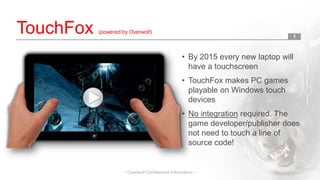 TouchFox

(powered by Overwolf)

1

• By 2015 every new laptop will
have a touchscreen

• TouchFox makes PC games
playable on Windows touch
devices
• No integration required. The
game developer/publisher does
not need to touch a line of
source code!

- Overwolf Confidential Information -

 