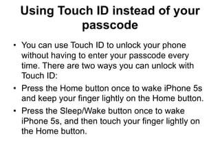 Using Touch ID instead of your
passcode
• You can use Touch ID to unlock your phone
without having to enter your passcode every
time. There are two ways you can unlock with
Touch ID:
• Press the Home button once to wake iPhone 5s
and keep your finger lightly on the Home button.
• Press the Sleep/Wake button once to wake
iPhone 5s, and then touch your finger lightly on
the Home button.
 