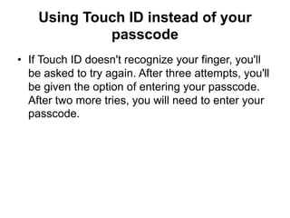 Using Touch ID instead of your
passcode
• If Touch ID doesn't recognize your finger, you'll
be asked to try again. After three attempts, you'll
be given the option of entering your passcode.
After two more tries, you will need to enter your
passcode.
 