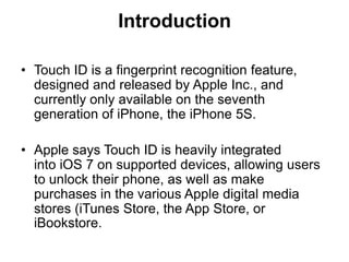 Introduction
• Touch ID is a fingerprint recognition feature,
designed and released by Apple Inc., and
currently only available on the seventh
generation of iPhone, the iPhone 5S.
• Apple says Touch ID is heavily integrated
into iOS 7 on supported devices, allowing users
to unlock their phone, as well as make
purchases in the various Apple digital media
stores (iTunes Store, the App Store, or
iBookstore.
 