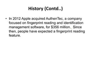 History (Contd..)
• In 2012 Apple acquired AuthenTec, a company
focused on fingerprint reading and identification
management software, for $356 million. Since
then, people have expected a fingerprint reading
feature.
 