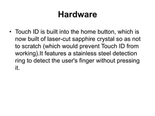 Hardware
• Touch ID is built into the home button, which is
now built of laser-cut sapphire crystal so as not
to scratch (which would prevent Touch ID from
working).It features a stainless steel detection
ring to detect the user's finger without pressing
it.
 