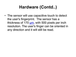 Hardware (Contd..)
• The sensor will use capacitive touch to detect
the user's fingerprint. The sensor has a
thickness of 170 µm, with 500 pixels per inch
resolution. The user's finger can be oriented in
any direction and it will still be read.
 