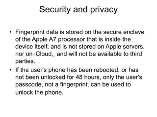 Security and privacy
• Fingerprint data is stored on the secure enclave
of the Apple A7 processor that is inside the
device itself, and is not stored on Apple servers,
nor on iCloud, and will not be available to third
parties.
• If the user's phone has been rebooted, or has
not been unlocked for 48 hours, only the user's
passcode, not a fingerprint, can be used to
unlock the phone.
 