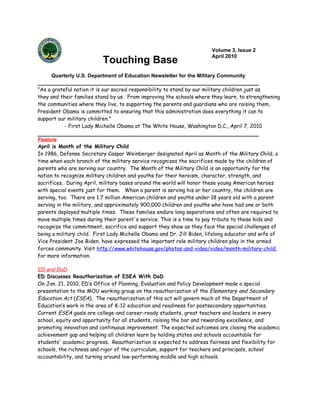 Volume 3, Issue 2
                                                                       April 2010
                          Touching Base
     Quarterly U.S. Department of Education Newsletter for the Military Community

"As a grateful nation it is our sacred responsibility to stand by our military children just as
they and their families stand by us. From improving the schools where they learn, to strengthening
the communities where they live, to supporting the parents and guardians who are raising them,
President Obama is committed to ensuring that this administration does everything it can to
support our military children."
           - First Lady Michelle Obama at The White House, Washington D.C., April 7, 2010

Feature
April is Month of the Military Child
In 1986, Defense Secretary Caspar Weinberger designated April as Month of the Military Child, a
time when each branch of the military service recognizes the sacrifices made by the children of
parents who are serving our country. The Month of the Military Child is an opportunity for the
nation to recognize military children and youths for their heroism, character, strength, and
sacrifices. During April, military bases around the world will honor these young American heroes
with special events just for them. When a parent is serving his or her country, the children are
serving, too. There are 1.7 million American children and youths under 18 years old with a parent
serving in the military, and approximately 900,000 children and youths who have had one or both
parents deployed multiple times. These families endure long separations and often are required to
move multiple times during their parent's service. This is a time to pay tribute to these kids and
recognize the commitment, sacrifice and support they show as they face the special challenges of
being a military child. First Lady Michelle Obama and Dr. Jill Biden, lifelong educator and wife of
Vice President Joe Biden, have expressed the important role military children play in the armed
forces community. Visit http://www.whitehouse.gov/photos-and-video/video/month-military-child
for more information.

ED and DoD
ED Discusses Reauthorization of ESEA With DoD
On Jan. 21, 2010, ED’s Office of Planning, Evaluation and Policy Development made a special
presentation to the MOU working group on the reauthorization of the Elementary and Secondary
Education Act (ESEA). The reauthorization of this act will govern much of the Department of
Education’s work in the area of K-12 education and readiness for postsecondary opportunities.
Current ESEA goals are college-and career-ready students, great teachers and leaders in every
school, equity and opportunity for all students, raising the bar and rewarding excellence, and
promoting innovation and continuous improvement. The expected outcomes are closing the academic
achievement gap and helping all children learn by holding states and schools accountable for
students' academic progress. Reauthorization is expected to address fairness and flexibility for
schools, the richness and rigor of the curriculum, support for teachers and principals, school
accountability, and turning around low-performing middle and high schools.
 