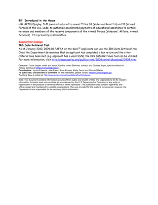 Bill Introduced in the House
H.R. 4279 (Quigley, D-IL) was introduced to amend Titles 38 (Veterans Benefits) and 10 (Armed
Forces) of the U.S. Code, to authorize accelerated payments of educational assistance to certain
veterans and members of the reserve components of the Armed Forces (Veterans' Affairs; Armed
Services). It is presently in Committee.

Support for College
IRS Data Retrieval Tool
As of January 2010, 2009-10 FAFSA on the WebSM applicants can use the IRS Data Retrieval tool.
Once the Department determines that an applicant has completed a tax return and the other
criteria have been met (e.g. applicant has a valid SSN), the IRS Data Retrieval tool can be utilized.
For more information, visit http://www.nasfaa.org/publications/2009/anirsfafsadata120409.html.

Contacts: Carrie Jasper, writer and editor; Cynthia Hearn Dorfman, advisor; and Charles Boyer, special advisor for
military families at MilitaryContacts@ed.gov .
Contributors: Lynda Edwards, Julie Ewart, Anna Kimsey, Kathy Facon and Connie Gillette.
To subscribe, unsubscribe or comment on this newsletter, please contact MilitaryContacts@ed.gov.
Touching Base is online at: http://www.ed.gov/news/newsletters/touchingbase/.
_________________________________________________________________________________________
Note: This document contains information about and from public and private entities and organizations for the reader’s
information. Inclusion does not constitute an endorsement by the U.S. Department of Education of any entity or
organization or the products or services offered or views expressed. This publication also contains hyperlinks and
URLs created and maintained by outside organizations. They are provided for the reader’s convenience; however, the
Department is not responsible for the accuracy of this information.
 