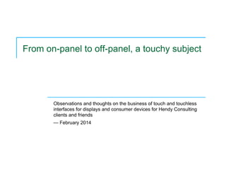 From on-panel to off-panel, a touchy subject
Observations and thoughts on the business of touch and touchless
interfaces for displays and consumer devices for Hendy Consulting
clients and friends
— February 2014
 