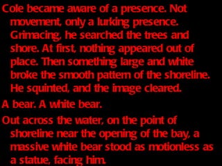 Cole became aware of a presence. Not movement, only a lurking presence. Grimacing, he searched the trees and shore. At first, nothing appeared out of place. Then something large and white broke the smooth pattern of the shoreline. He squinted, and the image cleared. A bear. A white bear. Out across the water, on the point of shoreline near the opening of the bay, a massive white bear stood as motionless as a statue, facing him. 