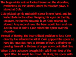 The huge white animal looked frozen on the shoreline, motionless as the stones under its massive paws. It stared at Cole. Cole picked up his makeshift spear in one hand, and his knife blade in the other. Keeping his eyes on the big creature, he hurried towards it. As Cole neared, he slowed. Any second now, the bear would turn and run. Just in case it didn’t, Cole raised the spear over his shoulder. Instead of fleeing, the bear shifted position to face Cole directly. He intended to kill it. Cole gripped the spear so hard his knuckles hurt. A lifetime of hurt, a lifetime or proving himself, a lifetime of anger now controlled him. When Cole’s advance brought him within ten feet of the Spirit Bear, he made his move. He flung the spear with all his strength, aiming at the Spirit Bear’s broad chest . 