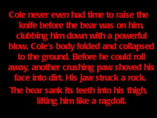 Cole never even had time to raise the knife before the bear was on him, clubbing him down with a powerful blow. Cole’s body folded and collapsed to the ground. Before he could roll away, another crushing paw shoved his face into dirt. His jaw struck a rock.  The bear sank its teeth into his thigh, lifting him like a ragdoll. 