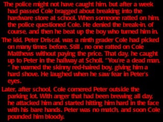 The police might not have caught him, but after a week had passed Cole bragged about breaking into the hardware store at school. When someone ratted on him, the police questioned Cole. He denied the break-in, of course, and then he beat up the boy who turned him in.  The kid, Peter Driscal, was a ninth grader Cole had picked on many times before. Still , no one ratted on Cole Matthews without paying the price. That day, he caught up to Peter in the hallway at Scholl. “You’re a dead man, “ he warned the skinny red-haired boy, giving him a hard shove. He laughed when he saw fear in Peter’s eyes. Later, after school, Cole cornered Peter outside the parking lot. With anger that had been brewing all day, he attacked him and started hitting him hard in the face with his bare hands. Peter was no match, and soon Cole pounded him bloody. Nobody crossed Cole Matthews and got away with it. 