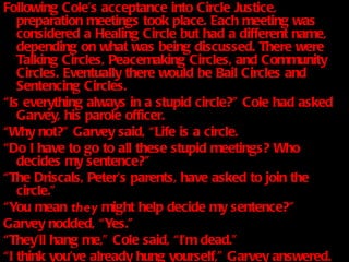 Following Cole’s acceptance into Circle Justice, preparation meetings took place. Each meeting was considered a Healing Circle but had a different name, depending on what was being discussed. There were Talking Circles, Peacemaking Circles, and Community Circles. Eventually there would be Bail Circles and Sentencing Circles. “ Is everything always in a stupid circle?” Cole had asked Garvey, his parole officer.  “ Why not?” Garvey said, “Life is a circle.  “ Do I have to go to all these stupid meetings? Who decides my sentence?” “ The Driscals, Peter’s parents, have asked to join the circle.” “ You mean  they  might help decide my sentence?” Garvey nodded, “Yes.” “ They’ll hang me,” Cole said, “I’m dead.” “ I think you’ve already hung yourself,” Garvey answered. 