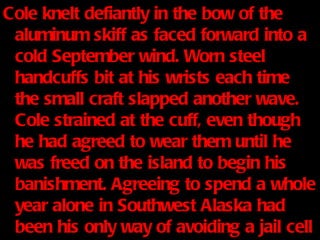 Cole knelt defiantly in the bow of the aluminum skiff as faced forward into a cold September wind. Worn steel handcuffs bit at his wrists each time the small craft slapped another wave. Cole strained at the cuff, even though he had agreed to wear them until he was freed on the island to begin his banishment. Agreeing to spend a whole year alone in Southwest Alaska had been his only way of avoiding a jail cell back home. 