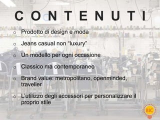 C O N T E N U T I
o Prodotto di design e moda

o Jeans casual non “luxury”

o Un modello per ogni occasione

o Classico ma contemporaneo

o Brand value: metropolitano, openminded,
   traveller
o L’utilizzo degli accessori per personalizzare il
   proprio stile
 