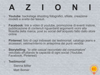 A            Z            I         O             N            I
o   Youtube: backstage shooting fotografici, sfilate, creazione
    modelli e scelta dei tessuti.

o   Facebook: link a video di youtube, promozione di eventi instore,
    pubblicazione di contenuti riguardanti argomenti vicini alla
    filosofia della marca, post su social dell’acquisto fatto dallo store
    online

o   Pinterest: foto di capi indossati dai testimonial, catalogo jeans e
    accessori, vetrine/interno in anteprima dei punti vendita

o   Storytelling: “lo stile casual raccontato dal consumatore”
    veicolato sfruttando le capacità di ogni social (Youtube,
    Facebook, Pinterest)
o   Testimonial
    o Sienna Miller
    o Matt Bomer
 