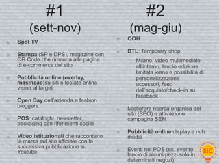 #1                                   #2
         (sett-nov)                          (mag-giu)
                                         o   OOH
o   Spot TV
                                         o   BTL: Temporary shop
o   Stampa (SP e DPS), magazine con
    QR Code che rimanda alla pagina             Milano, video multimediale
    di e-commerce del sito                      all’interno, lancio edizione
                                                limitata jeans e possibilità di
o   Pubblicità online (overlay,                 personalizzazione
    masthead)su siti e testate online           accessori, feed
    vicine al target                            dell’acquisto/check-in su
                                                facebook
o   Open Day dell’azienda a fashion
    bloggers
                                         o   Migliorare ricerca organica del
                                             sito (SEO) e attivazione
o   POS: cataloghi, newsletter,              campagna SEM
    packaging con riferimenti social
                                         o   Pubblicità online display e rich
o   Video istituzionali che raccontano       media
    la marca sul sito ufficiale con la
    successiva pubblicazione su
    Youtube                              o   Eventi nei POS (es. evento
                                             lancio di alcuni pezzi solo in
                                             determinati negozi)
 