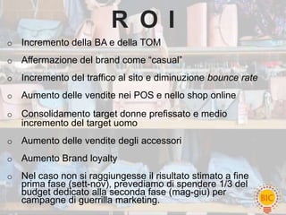 R O I
o   Incremento della BA e della TOM
o   Affermazione del brand come “casual”
o   Incremento del traffico al sito e diminuzione bounce rate
o   Aumento delle vendite nei POS e nello shop online
o   Consolidamento target donne prefissato e medio
    incremento del target uomo
o   Aumento delle vendite degli accessori
o   Aumento Brand loyalty
o   Nel caso non si raggiungesse il risultato stimato a fine
    prima fase (sett-nov), prevediamo di spendere 1/3 del
    budget dedicato alla seconda fase (mag-giu) per
    campagne di guerrilla marketing.
 