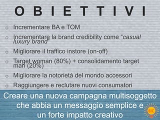 O B I E T T I V I
o Incrementare BA e TOM
o Incrementare la brand credibility come “casual
   luxury brand”
o Migliorare il traffico instore (on-off)
o Target woman (80%) + consolidamento target
   man (20%)
o Migliorare la notorietà del mondo accessori
o Raggiungere e reclutare nuovi consumatori
Creare una nuova campagna multisoggetto
   che abbia un messaggio semplice e
         un forte impatto creativo
 