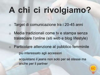 A chi ci rivolgiamo?
o Target di comunicazione tra i 20-45 anni

o Media tradizionali come tv e stampa senza
  tralasciare l’online (siti web e blog lifestyle)

o Particolare attenzione al pubblico femminile
  o   più interessato agli accessori
  o   acquistano il jeans non solo per sé stesse ma
      anche per il partner
 