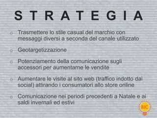S T R A T E G I A
o Trasmettere lo stile casual del marchio con
   messaggi diversi a seconda del canale utilizzato
o Geotargetizzazione

o Potenziamento della comunicazione sugli
   accessori per aumentarne le vendite
o Aumentare le visite al sito web (traffico indotto dai
   social) attirando i consumatori allo store online

o Comunicazione nei periodi precedenti a Natale e ai
   saldi invernali ed estivi
 