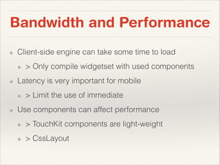 Bandwidth and Performance
❖

Client-side engine can take some time to load
❖

❖

Latency is very important for mobile
❖

❖

> Only compile widgetset with used components

> Limit the use of immediate

Use components can affect performance
❖

> TouchKit components are light-weight

❖

> CssLayout

 