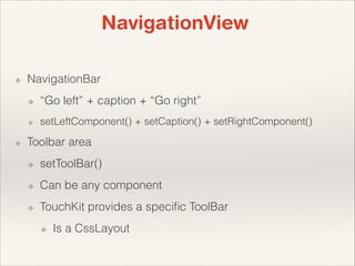 NavigationView
❖

NavigationBar
❖
❖

❖

“Go left” + caption + “Go right”
setLeftComponent() + setCaption() + setRightComponent()

Toolbar area
❖

setToolBar()

❖

Can be any component

❖

TouchKit provides a speciﬁc ToolBar
❖

Is a CssLayout

 
