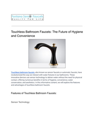 Touchless Bathroom Faucets: The Future of Hygiene
and Convenience
Touchless bathroom faucets, also known as sensor faucets or automatic faucets, have
revolutionized the way we interact with water fixtures in our bathrooms. These
innovative devices use sensor technology to deliver water without the need for physical
contact, offering numerous benefits in terms of hygiene, convenience, water
conservation, and aesthetics. In this informative content, we will explore the features
and advantages of touchless bathroom faucets.
Features of Touchless Bathroom Faucets:
Sensor Technology:
 