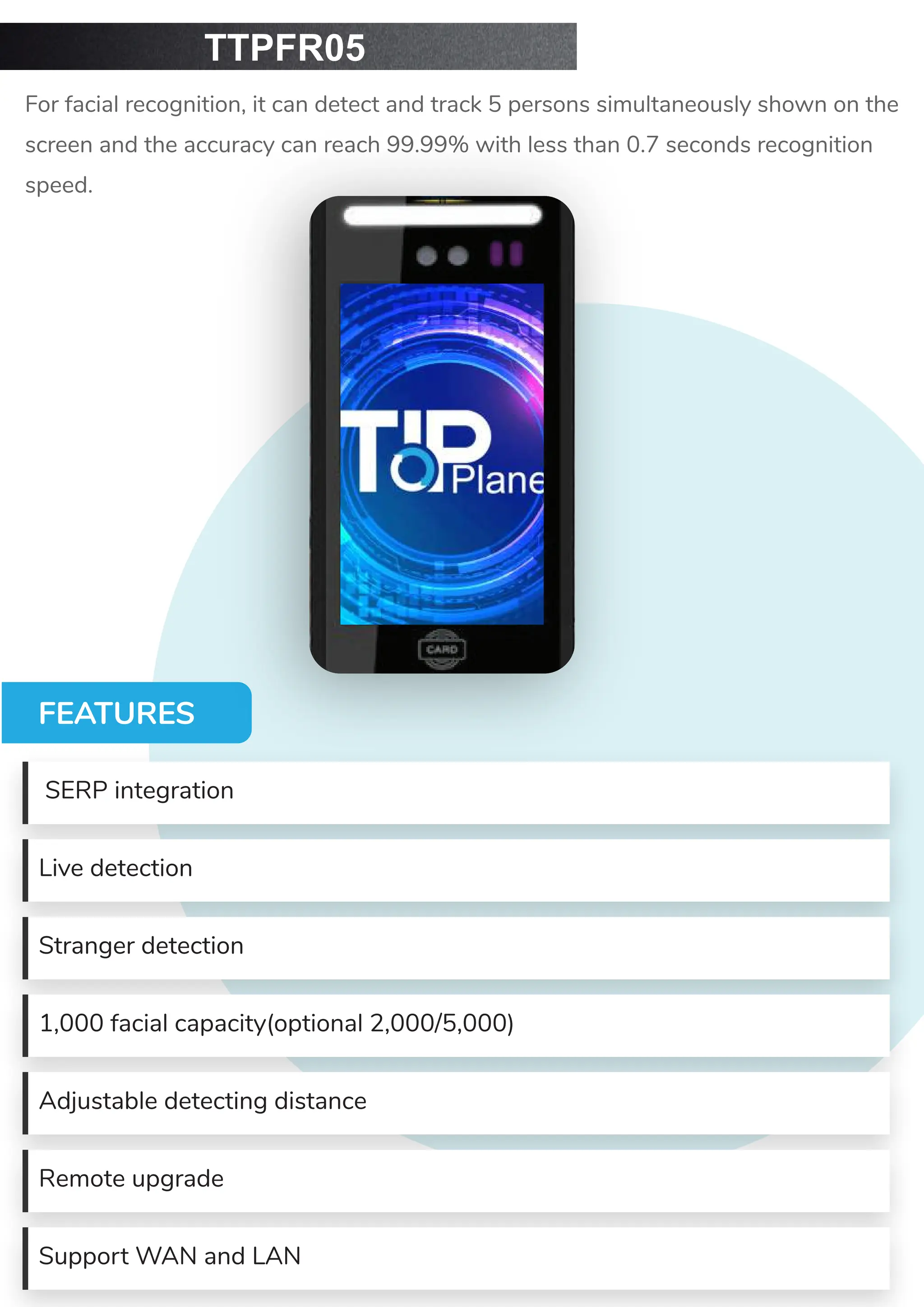 TTPFR05
For facial recognition, it can detect and track 5 persons simultaneously shown on the
screen and the accuracy can reach 99.99% with less than 0.7 seconds recognition
speed.
FEATURES
SERP integration
Live detection
Stranger detection
1,000 facial capacity(optional 2,000/5,000)
Adjustable detecting distance
Remote upgrade
Support WAN and LAN
 