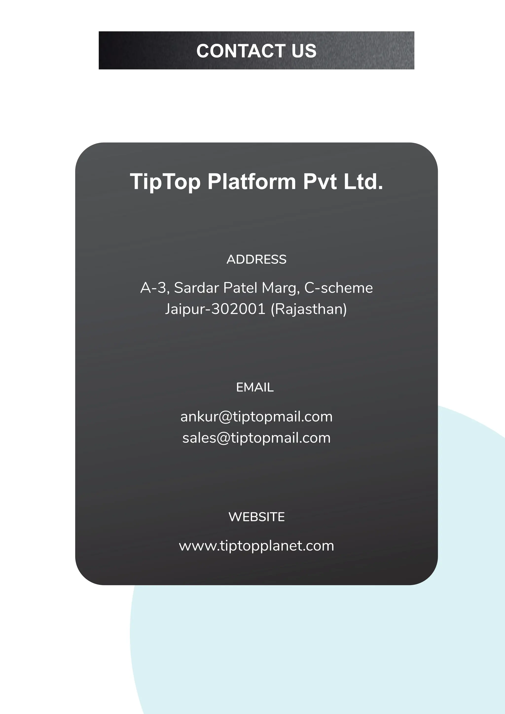 TipTop Platform Pvt Ltd.
A-3, Sardar Patel Marg, C-scheme
Jaipur-302001 (Rajasthan)
ADDRESS
ankur@tiptopmail.com
sales@tiptopmail.com
EMAIL
www.tiptopplanet.com
WEBSITE
CONTACT US
 