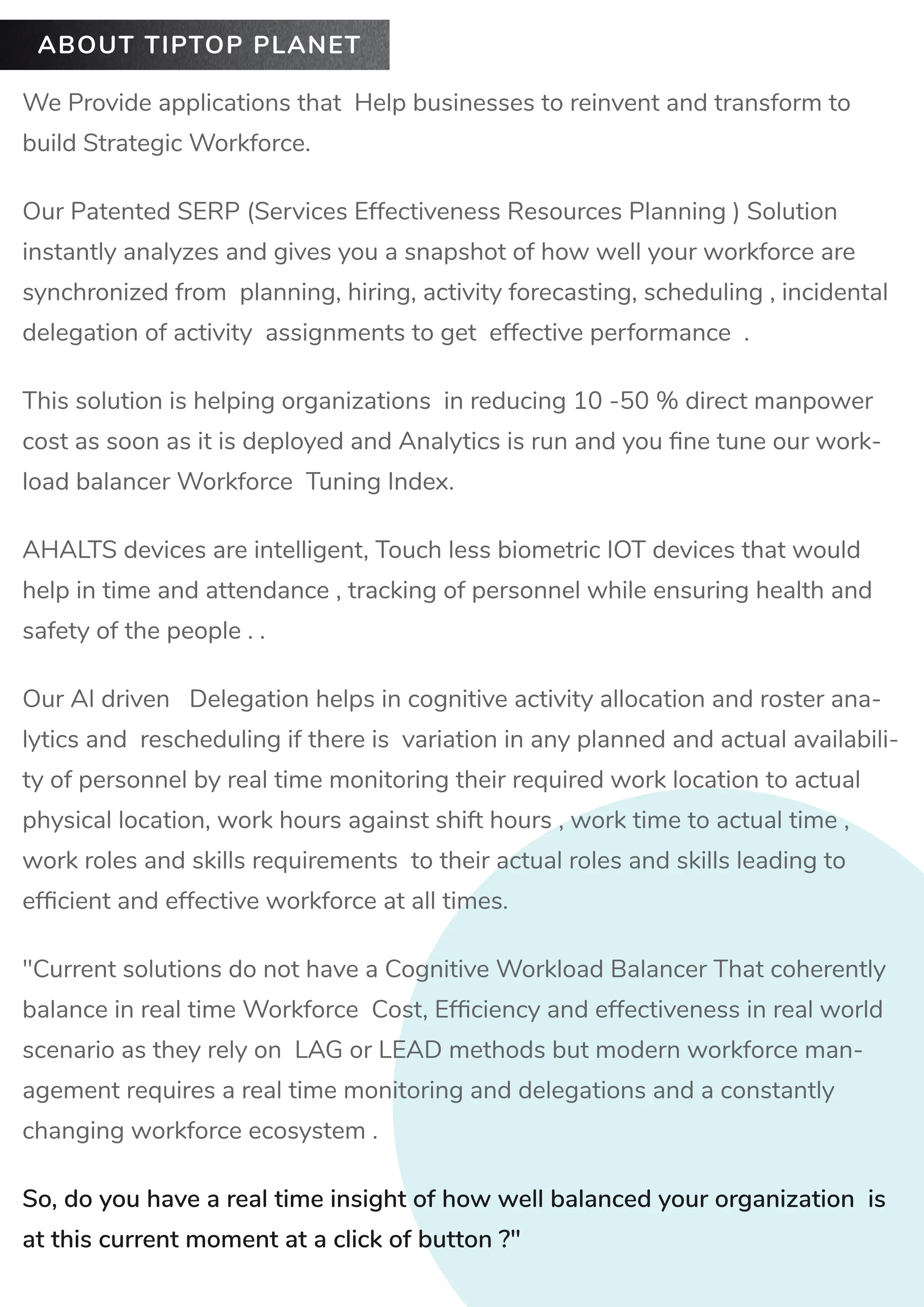 ABOUT TIPTOP PLANET
We Provide applications that Help businesses to reinvent and transform to
build Strategic Workforce.
Our Patented SERP (Services Effectiveness Resources Planning ) Solution
instantly analyzes and gives you a snapshot of how well your workforce are
synchronized from planning, hiring, activity forecasting, scheduling , incidental
delegation of activity assignments to get effective performance .
This solution is helping organizations in reducing 10 -50 % direct manpower
cost as soon as it is deployed and Analytics is run and you ﬁne tune our work-
load balancer Workforce Tuning Index.
AHALTS devices are intelligent, Touch less biometric IOT devices that would
help in time and attendance , tracking of personnel while ensuring health and
safety of the people . .
Our AI driven Delegation helps in cognitive activity allocation and roster ana-
lytics and rescheduling if there is variation in any planned and actual availabili-
ty of personnel by real time monitoring their required work location to actual
physical location, work hours against shift hours , work time to actual time ,
work roles and skills requirements to their actual roles and skills leading to
efﬁcient and effective workforce at all times.
"Current solutions do not have a Cognitive Workload Balancer That coherently
balance in real time Workforce Cost, Efﬁciency and effectiveness in real world
scenario as they rely on LAG or LEAD methods but modern workforce man-
agement requires a real time monitoring and delegations and a constantly
changing workforce ecosystem .
So, do you have a real time insight of how well balanced your organization is
at this current moment at a click of button ?"
 