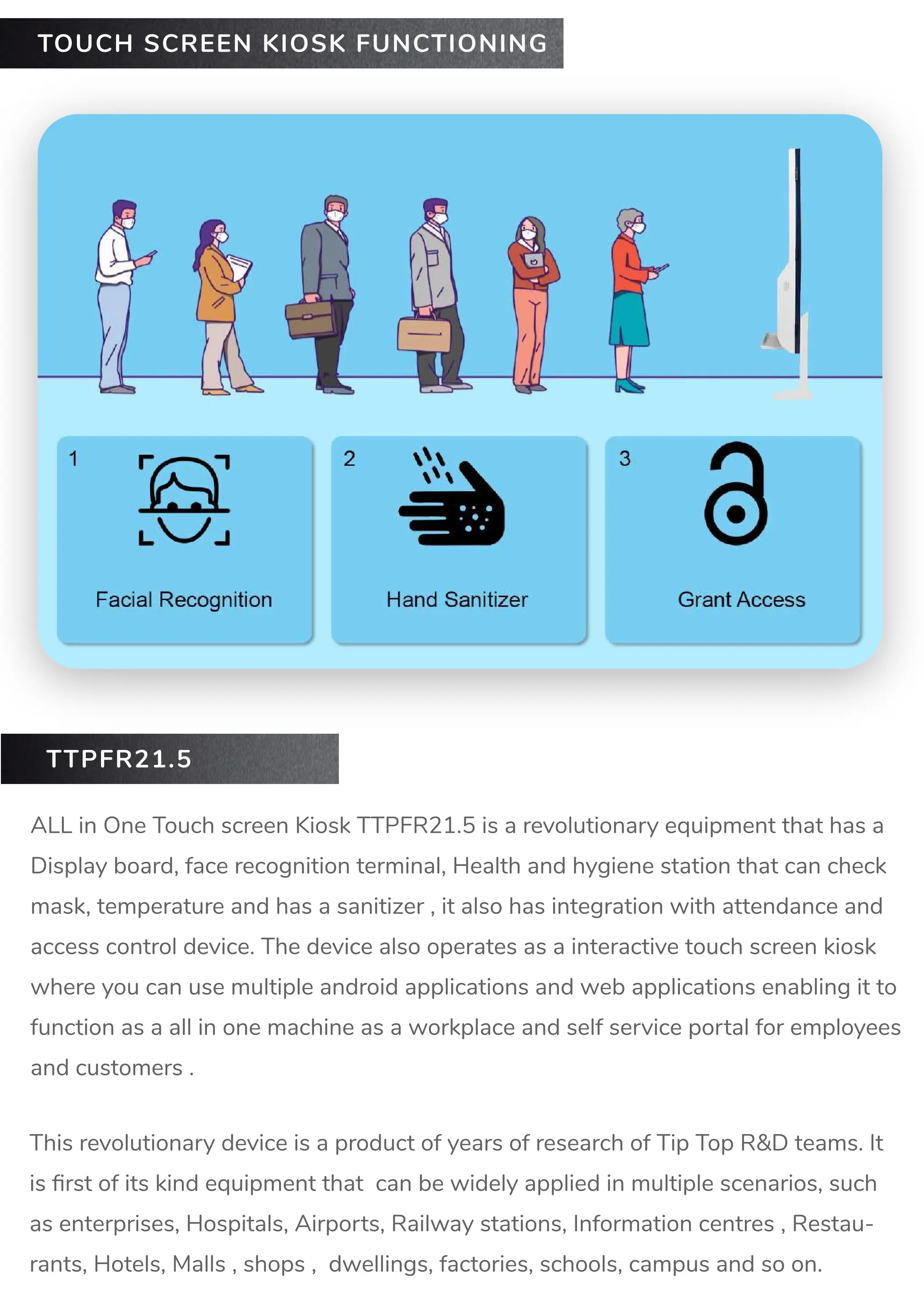 ALL in One Touch screen Kiosk TTPFR21.5 is a revolutionary equipment that has a
Display board, face recognition terminal, Health and hygiene station that can check
mask, temperature and has a sanitizer , it also has integration with attendance and
access control device. The device also operates as a interactive touch screen kiosk
where you can use multiple android applications and web applications enabling it to
function as a all in one machine as a workplace and self service portal for employees
and customers .
TOUCH SCREEN KIOSK FUNCTIONING
This revolutionary device is a product of years of research of Tip Top R&D teams. It
is ﬁrst of its kind equipment that can be widely applied in multiple scenarios, such
as enterprises, Hospitals, Airports, Railway stations, Information centres , Restau-
rants, Hotels, Malls , shops , dwellings, factories, schools, campus and so on.
TTPFR21.5
 