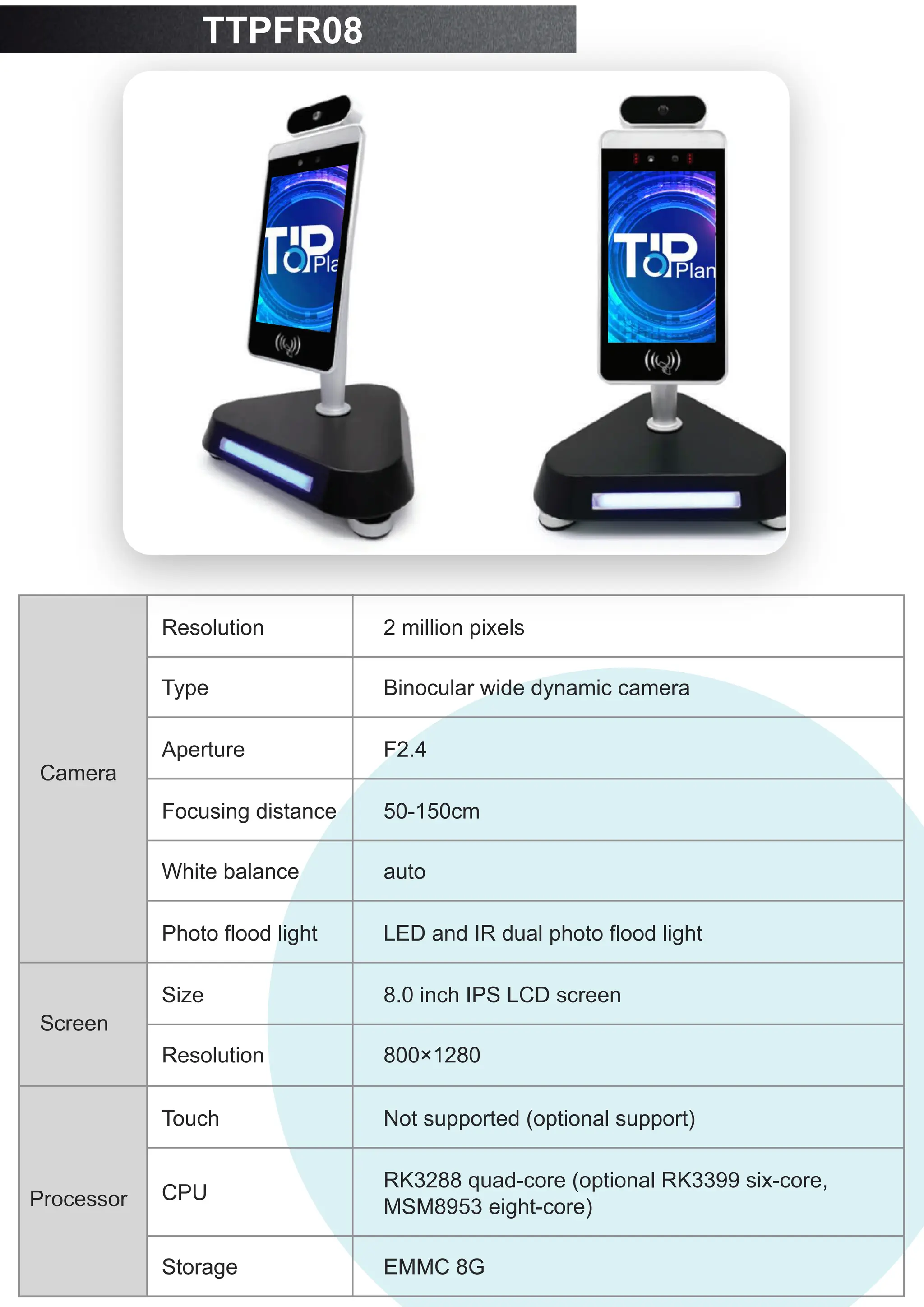 TTPFR08
Resolution
Camera
Type
Aperture
Focusing distance
White balance
Photo flood light
2 million pixels
Binocular wide dynamic camera
F2.4
50-150cm
auto
LED and IR dual photo flood light
Size
Screen
Resolution
Touch
8.0 inch IPS LCD screen
800×1280
Not supported (optional support)
CPU
Processor
Storage
RK3288 quad-core (optional RK3399 six-core,
MSM8953 eight-core)
EMMC 8G
 