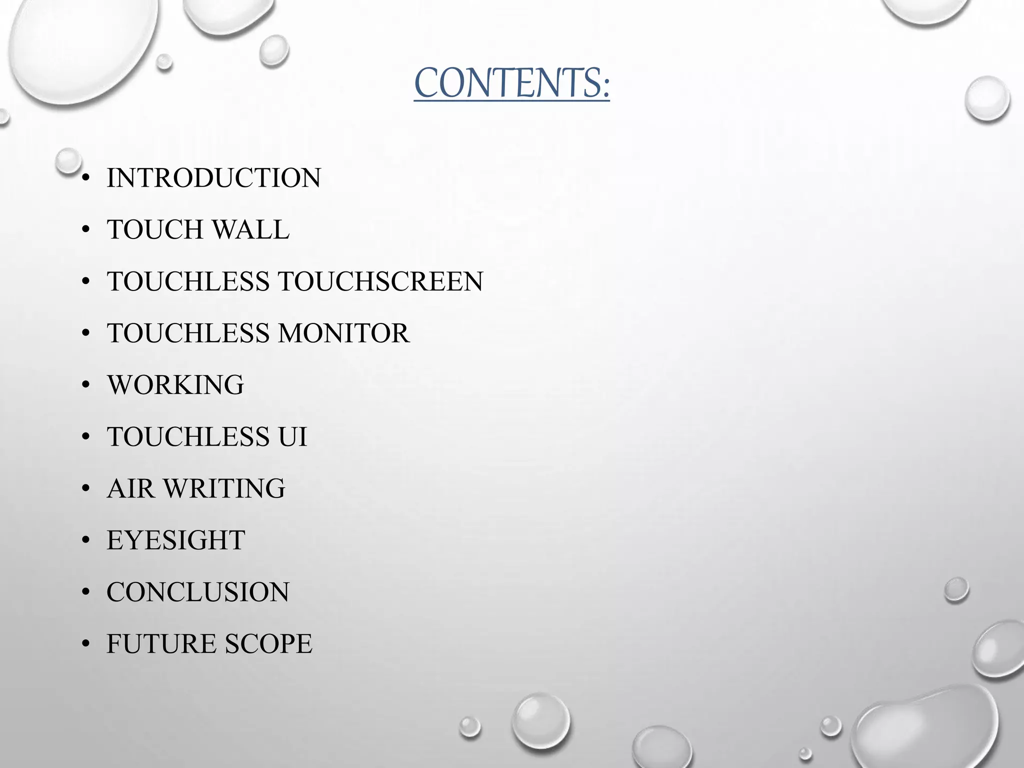 CONTENTS:
• INTRODUCTION
• TOUCH WALL
• TOUCHLESS TOUCHSCREEN
• TOUCHLESS MONITOR
• WORKING
• TOUCHLESS UI
• AIR WRITING
• EYESIGHT
• CONCLUSION
• FUTURE SCOPE
 