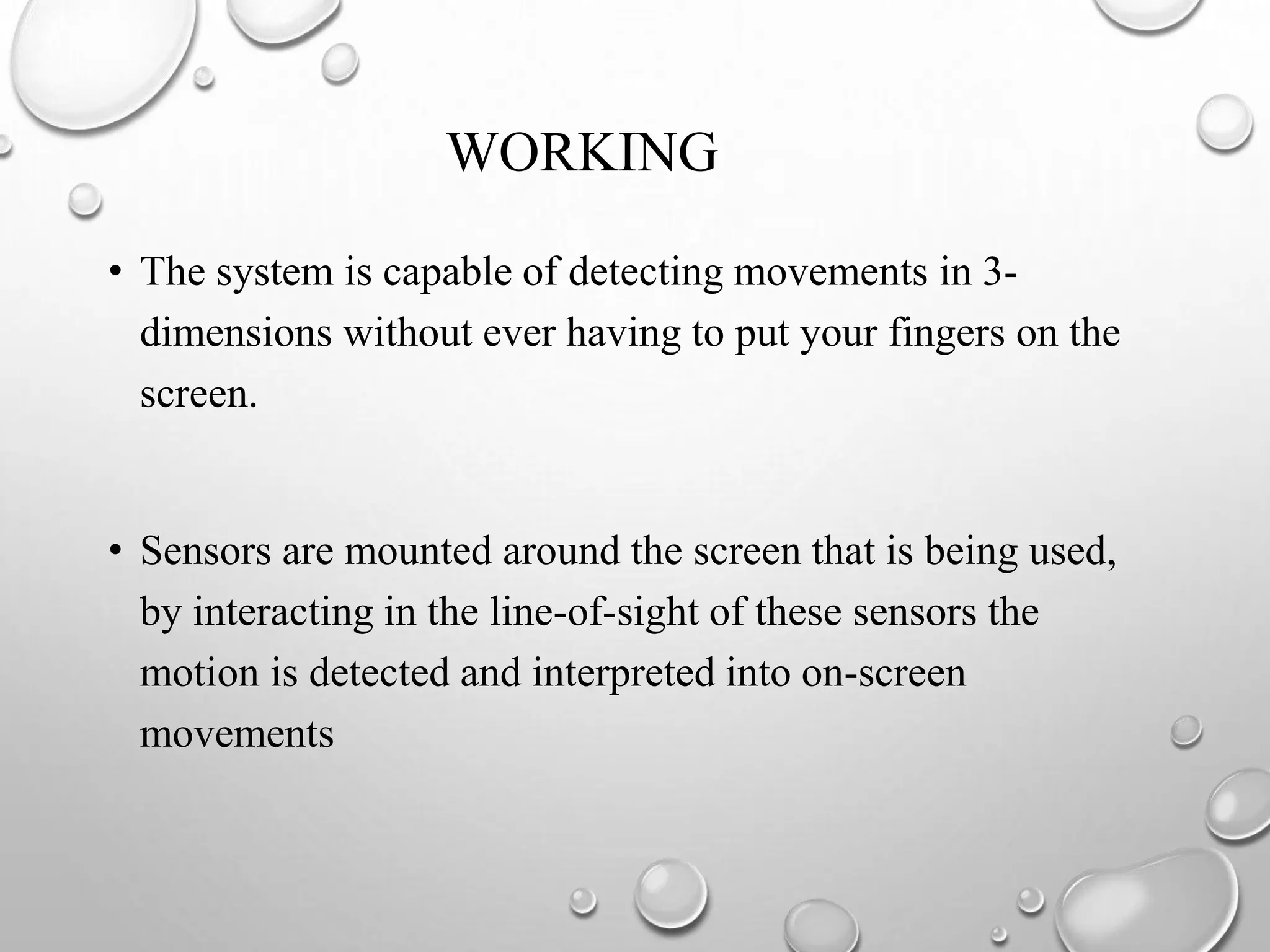 WORKING
• The system is capable of detecting movements in 3-
dimensions without ever having to put your fingers on the
screen.
• Sensors are mounted around the screen that is being used,
by interacting in the line-of-sight of these sensors the
motion is detected and interpreted into on-screen
movements
 