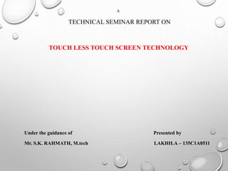 A
TECHNICAL SEMINAR REPORT ON
TOUCH LESS TOUCH SCREEN TECHNOLOGY
Under the guidance of Presented by
Mr. S.K. RAHMATH, M.tech I.AKHILA – 135C1A0511
 