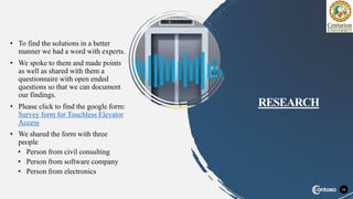 • To find the solutions in a better
manner we had a word with experts.
• We spoke to them and made points
as well as shared with them a
questionnaire with open ended
questions so that we can document
our findings.
• Please click to find the google form:
Survey form for Touchless Elevator
Access
• We shared the form with three
people
• Person from civil consulting
• Person from software company
• Person from electronics
11
RESEARCH
 