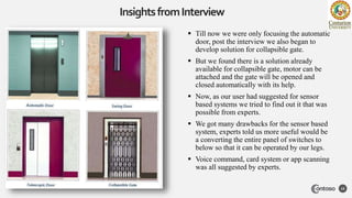 InsightsfromInterview
12
 Till now we were only focusing the automatic
door, post the interview we also began to
develop solution for collapsible gate.
 But we found there is a solution already
available for collapsible gate, motor can be
attached and the gate will be opened and
closed automatically with its help.
 Now, as our user had suggested for sensor
based systems we tried to find out it that was
possible from experts.
 We got many drawbacks for the sensor based
system, experts told us more useful would be
a converting the entire panel of switches to
below so that it can be operated by our legs.
 Voice command, card system or app scanning
was all suggested by experts.
 