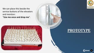 16
PROTOTYPE
We can place this beside the
service buttons of the elevators
and mention:
“Use me once and drop me”.
 