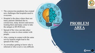 • The conoravirus pandemic has created
new challenges that hospitals need to
overcome.
• Hospital is the place where there are
many patients admitted due to
coronavirus, many doctors and nurses
treating them and many come to take
the antigen or RT-PCR test.
• Spread of the virus can take place
when we come in close contact with
people.
• Also, coming in contact with the same
service buttons might lead to the
spread of the virus.
• As nowadays getting to know who is
infected or who is not is very difficult.
2
PROBLEM
AREA
 