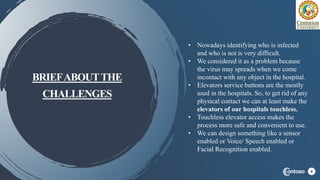 BRIEFABOUTTHE
CHALLENGES
4
• Nowadays identifying who is infected
and who is not is very difficult.
• We considered it as a problem because
the virus may spreads when we come
incontact with any object in the hospital.
• Elevators service buttons are the mostly
used in the hospitals. So, to get rid of any
physical contact we can at least make the
elevators of our hospitals touchless.
• Touchless elevator access makes the
process more safe and convenient to use.
• We can design something like a sensor
enabled or Voice/ Speech enabled or
Facial Recognition enabled.
 