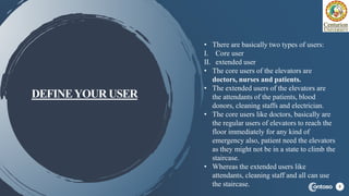 DEFINEYOUR USER
7
• There are basically two types of users:
I. Core user
II. extended user
• The core users of the elevators are
doctors, nurses and patients.
• The extended users of the elevators are
the attendants of the patients, blood
donors, cleaning staffs and electrician.
• The core users like doctors, basically are
the regular users of elevators to reach the
floor immediately for any kind of
emergency also, patient need the elevators
as they might not be in a state to climb the
staircase.
• Whereas the extended users like
attendants, cleaning staff and all can use
the staircase.
 