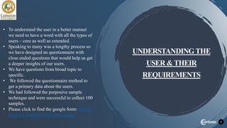 9
UNDERSTANDING THE
USER &THEIR
REQUIREMENTS
• To understand the user in a better manner
we need to have a word with all the types of
users – core as well as extended.
• Speaking to many was a lengthy process so
we have designed an questionnaire with
close ended questions that would help us get
a deeper insights of our users.
• We have questions from broad topic to
specific.
• We followed the questionnaire method to
get a primary data about the users.
• We had followed the purposive sample
technique and were successful to collect 100
samples.
• Please click to find the google form: Survey
form for Touchless Elevator Access
 
