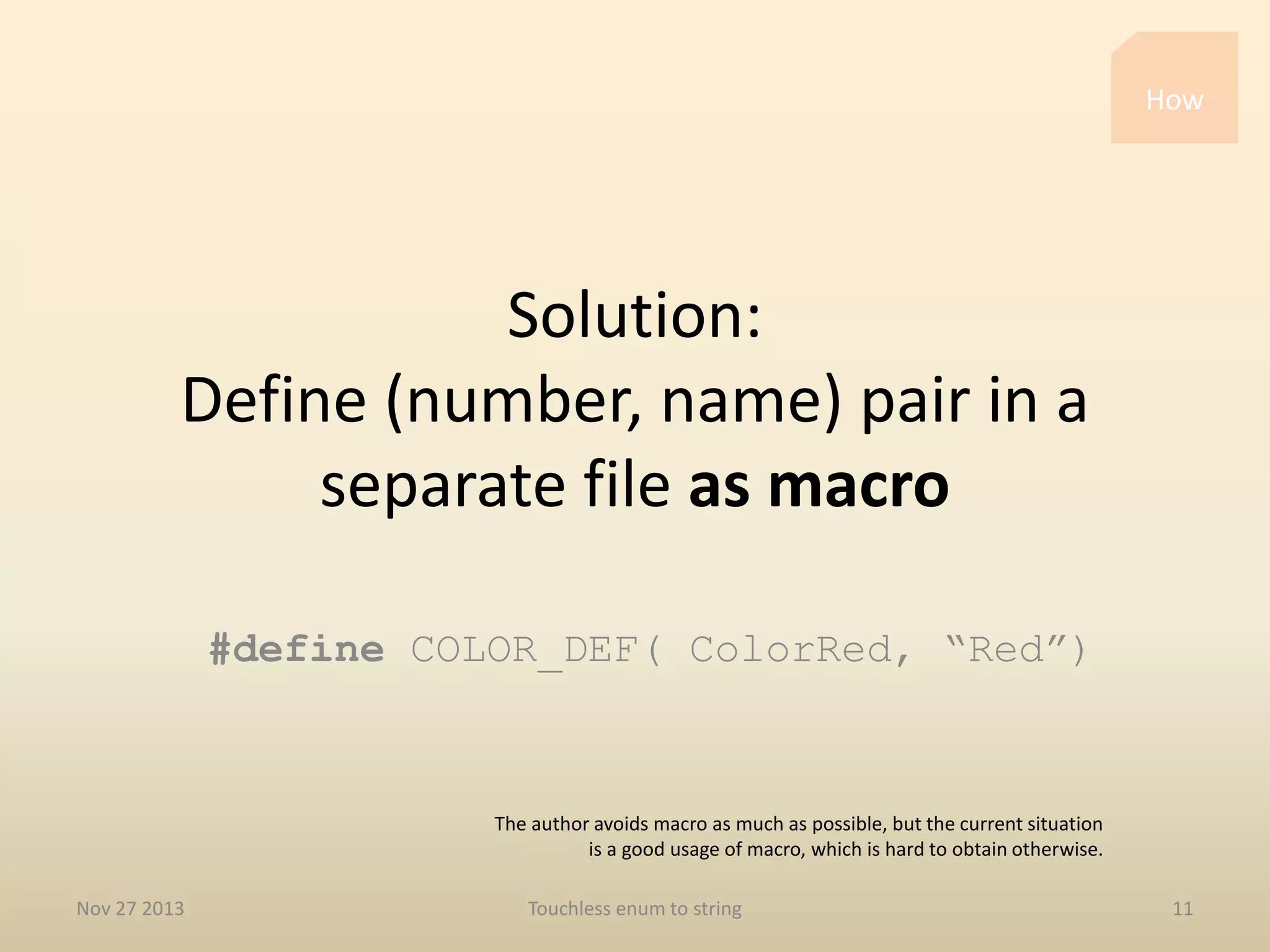 How

Solution:
Define (number, name) pair in a
separate file as macro
#define COLOR_DEF( ColorRed, “Red”)

The author avoids macro as much as possible, but the current situation
is a good usage of macro, which is hard to obtain otherwise.
Nov 27 2013

Touchless enum to string

11

 