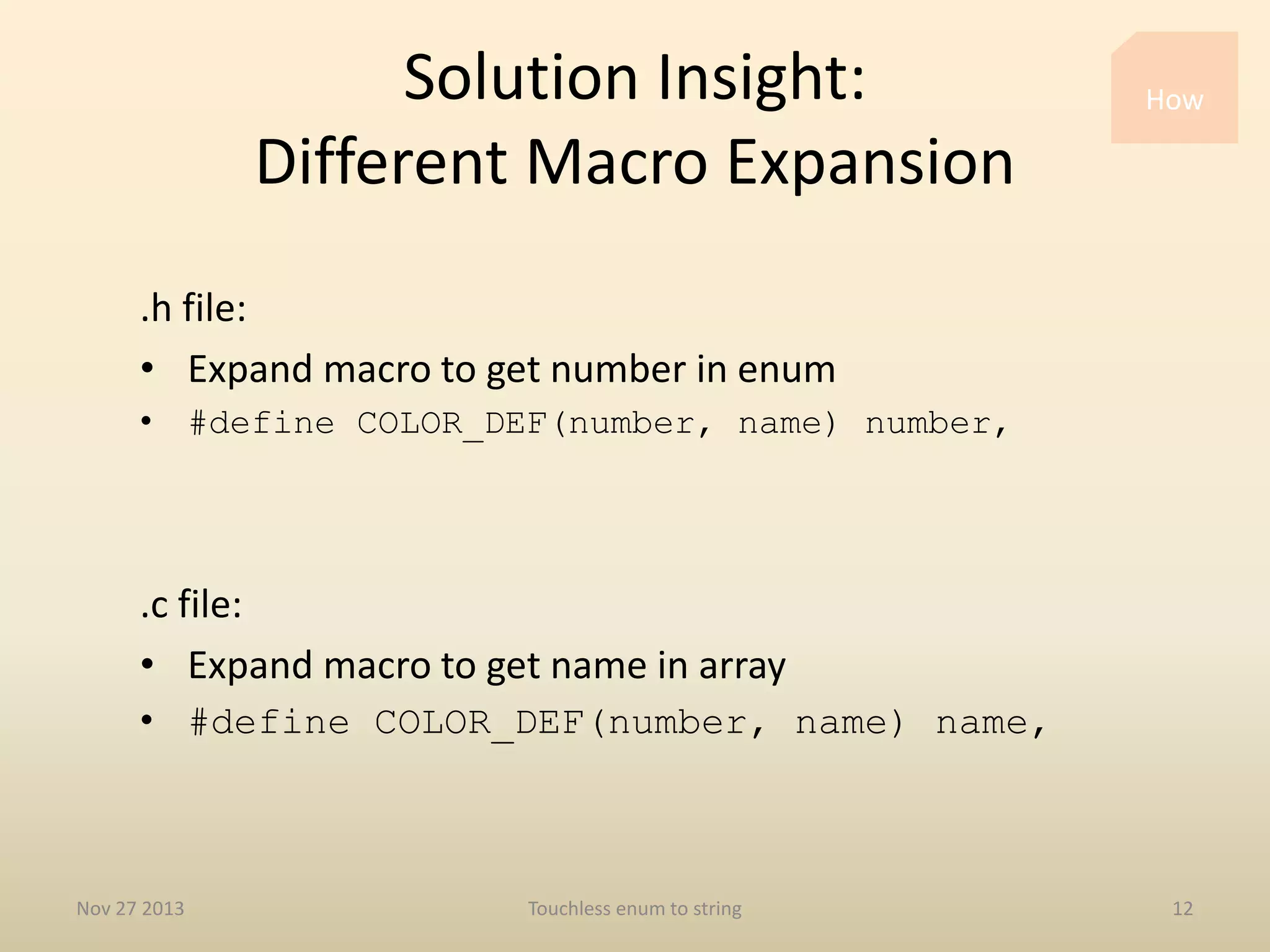 Solution Insight:
Different Macro Expansion

How

.h file:
• Expand macro to get number in enum
• #define COLOR_DEF(number, name) number,

.c file:
• Expand macro to get name in array
• #define COLOR_DEF(number, name) name,

Nov 27 2013

Touchless enum to string

12

 